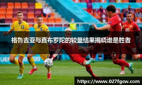 格鲁吉亚与直布罗陀的较量结果揭晓谁是胜者
